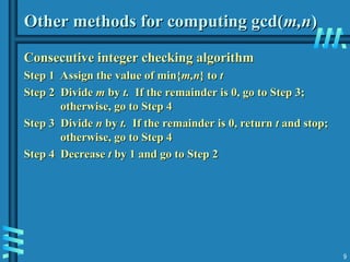 9
Other methods for computing gcd(
Other methods for computing gcd(m,n
m,n)
)
Consecutive integer checking algorithm
Consecutive integer checking algorithm
Step 1 Assign the value of min{
Step 1 Assign the value of min{m,n
m,n} to
} to t
t
Step 2
Step 2 Divide
Divide m
m by
by t.
t. If the remainder is 0, go to Step 3;
If the remainder is 0, go to Step 3;
otherwise, go to Step 4
otherwise, go to Step 4
Step 3
Step 3 Divide
Divide n
n by
by t.
t. If the remainder is 0, return
If the remainder is 0, return t
t and stop;
and stop;
otherwise, go to Step 4
otherwise, go to Step 4
Step 4 Decrease
Step 4 Decrease t
t by 1 and go to Step 2
by 1 and go to Step 2
 