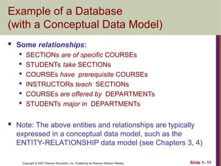Copyright © 2007 Pearson Education, Inc. Publishing as Pearson Addison-Wesley Slide 1- 11
Example of a Database
(with a Conceptual Data Model)
 Some relationships:
 SECTIONs are of specific COURSEs
 STUDENTs take SECTIONs
 COURSEs have prerequisite COURSEs
 INSTRUCTORs teach SECTIONs
 COURSEs are offered by DEPARTMENTs
 STUDENTs major in DEPARTMENTs
 Note: The above entities and relationships are typically
expressed in a conceptual data model, such as the
ENTITY-RELATIONSHIP data model (see Chapters 3, 4)
 