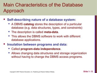 Copyright © 2007 Pearson Education, Inc. Publishing as Pearson Addison-Wesley Slide 1- 13
Main Characteristics of the Database
Approach
 Self-describing nature of a database system:
 A DBMS catalog stores the description of a particular
database (e.g. data structures, types, and constraints)
 The description is called meta-data.
 This allows the DBMS software to work with different
database applications.
 Insulation between programs and data:
 Called program-data independence.
 Allows changing data structures and storage organization
without having to change the DBMS access programs.
 