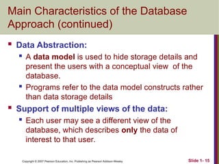 Copyright © 2007 Pearson Education, Inc. Publishing as Pearson Addison-Wesley Slide 1- 15
Main Characteristics of the Database
Approach (continued)
 Data Abstraction:
 A data model is used to hide storage details and
present the users with a conceptual view of the
database.
 Programs refer to the data model constructs rather
than data storage details
 Support of multiple views of the data:
 Each user may see a different view of the
database, which describes only the data of
interest to that user.
 