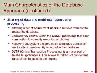 Copyright © 2007 Pearson Education, Inc. Publishing as Pearson Addison-Wesley Slide 1- 16
Main Characteristics of the Database
Approach (continued)
 Sharing of data and multi-user transaction
processing:
 Allowing a set of concurrent users to retrieve from and to
update the database.
 Concurrency control within the DBMS guarantees that each
transaction is correctly executed or aborted
 Recovery subsystem ensures each completed transaction
has its effect permanently recorded in the database
 OLTP (Online Transaction Processing) is a major part of
database applications. This allows hundreds of concurrent
transactions to execute per second.
 