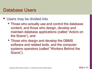Copyright © 2007 Pearson Education, Inc. Publishing as Pearson Addison-Wesley Slide 1- 17
Database Users
 Users may be divided into
 Those who actually use and control the database
content, and those who design, develop and
maintain database applications (called “Actors on
the Scene”), and
 Those who design and develop the DBMS
software and related tools, and the computer
systems operators (called “Workers Behind the
Scene”).
 
