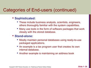 Copyright © 2007 Pearson Education, Inc. Publishing as Pearson Addison-Wesley Slide 1- 20
Categories of End-users (continued)

Sophisticated:
 These include business analysts, scientists, engineers,
others thoroughly familiar with the system capabilities.
 Many use tools in the form of software packages that work
closely with the stored database.

Stand-alone:
 Mostly maintain personal databases using ready-to-use
packaged applications.
 An example is a tax program user that creates its own
internal database.
 Another example is maintaining an address book
 