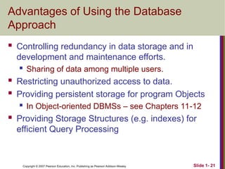 Copyright © 2007 Pearson Education, Inc. Publishing as Pearson Addison-Wesley Slide 1- 21
Advantages of Using the Database
Approach
 Controlling redundancy in data storage and in
development and maintenance efforts.
 Sharing of data among multiple users.
 Restricting unauthorized access to data.
 Providing persistent storage for program Objects
 In Object-oriented DBMSs – see Chapters 11-12
 Providing Storage Structures (e.g. indexes) for
efficient Query Processing
 
