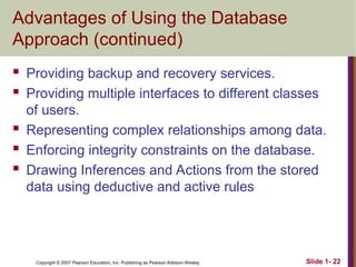 Copyright © 2007 Pearson Education, Inc. Publishing as Pearson Addison-Wesley Slide 1- 22
Advantages of Using the Database
Approach (continued)
 Providing backup and recovery services.
 Providing multiple interfaces to different classes
of users.
 Representing complex relationships among data.
 Enforcing integrity constraints on the database.
 Drawing Inferences and Actions from the stored
data using deductive and active rules
 