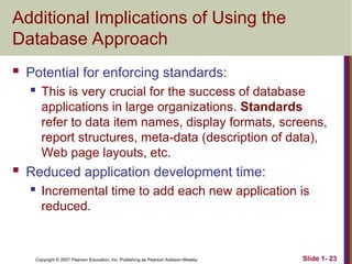 Copyright © 2007 Pearson Education, Inc. Publishing as Pearson Addison-Wesley Slide 1- 23
Additional Implications of Using the
Database Approach
 Potential for enforcing standards:
 This is very crucial for the success of database
applications in large organizations. Standards
refer to data item names, display formats, screens,
report structures, meta-data (description of data),
Web page layouts, etc.
 Reduced application development time:
 Incremental time to add each new application is
reduced.
 