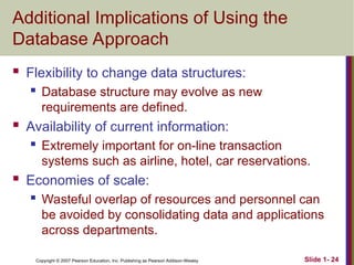 Copyright © 2007 Pearson Education, Inc. Publishing as Pearson Addison-Wesley Slide 1- 24
Additional Implications of Using the
Database Approach
 Flexibility to change data structures:
 Database structure may evolve as new
requirements are defined.
 Availability of current information:
 Extremely important for on-line transaction
systems such as airline, hotel, car reservations.
 Economies of scale:
 Wasteful overlap of resources and personnel can
be avoided by consolidating data and applications
across departments.
 