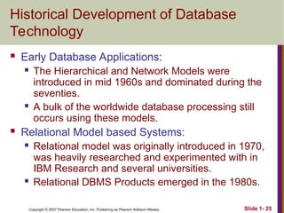 Copyright © 2007 Pearson Education, Inc. Publishing as Pearson Addison-Wesley Slide 1- 25
Historical Development of Database
Technology
 Early Database Applications:
 The Hierarchical and Network Models were
introduced in mid 1960s and dominated during the
seventies.
 A bulk of the worldwide database processing still
occurs using these models.
 Relational Model based Systems:
 Relational model was originally introduced in 1970,
was heavily researched and experimented with in
IBM Research and several universities.
 Relational DBMS Products emerged in the 1980s.
 