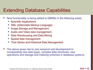 Copyright © 2007 Pearson Education, Inc. Publishing as Pearson Addison-Wesley Slide 1- 28
Extending Database Capabilities
 New functionality is being added to DBMSs in the following areas:
 Scientific Applications
 XML (eXtensible Markup Language)
 Image Storage and Management
 Audio and Video data management
 Data Warehousing and Data Mining
 Spatial data management
 Time Series and Historical Data Management
 The above gives rise to new research and development in
incorporating new data types, complex data structures, new
operations and storage and indexing schemes in database systems.
 