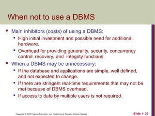 Copyright © 2007 Pearson Education, Inc. Publishing as Pearson Addison-Wesley Slide 1- 29
When not to use a DBMS
 Main inhibitors (costs) of using a DBMS:
 High initial investment and possible need for additional
hardware.
 Overhead for providing generality, security, concurrency
control, recovery, and integrity functions.
 When a DBMS may be unnecessary:
 If the database and applications are simple, well defined,
and not expected to change.
 If there are stringent real-time requirements that may not be
met because of DBMS overhead.
 If access to data by multiple users is not required.
 
