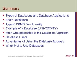 Copyright © 2007 Pearson Education, Inc. Publishing as Pearson Addison-Wesley Slide 1- 31
Summary
 Types of Databases and Database Applications
 Basic Definitions
 Typical DBMS Functionality
 Example of a Database (UNIVERSITY)
 Main Characteristics of the Database Approach
 Database Users
 Advantages of Using the Database Approach
 When Not to Use Databases
 