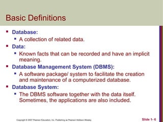 Copyright © 2007 Pearson Education, Inc. Publishing as Pearson Addison-Wesley Slide 1- 6
Basic Definitions
 Database:
 A collection of related data.
 Data:
 Known facts that can be recorded and have an implicit
meaning.
 Database Management System (DBMS):
 A software package/ system to facilitate the creation
and maintenance of a computerized database.
 Database System:
 The DBMS software together with the data itself.
Sometimes, the applications are also included.
 