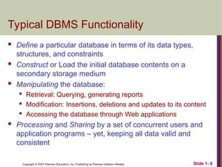 Copyright © 2007 Pearson Education, Inc. Publishing as Pearson Addison-Wesley Slide 1- 8
Typical DBMS Functionality
 Define a particular database in terms of its data types,
structures, and constraints
 Construct or Load the initial database contents on a
secondary storage medium
 Manipulating the database:
 Retrieval: Querying, generating reports
 Modification: Insertions, deletions and updates to its content
 Accessing the database through Web applications
 Processing and Sharing by a set of concurrent users and
application programs – yet, keeping all data valid and
consistent
 