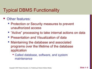 Copyright © 2007 Pearson Education, Inc. Publishing as Pearson Addison-Wesley Slide 1- 9
Typical DBMS Functionality
 Other features:
 Protection or Security measures to prevent
unauthorized access
 “Active” processing to take internal actions on data
 Presentation and Visualization of data
 Maintaining the database and associated
programs over the lifetime of the database
application

Called database, software, and system
maintenance
 