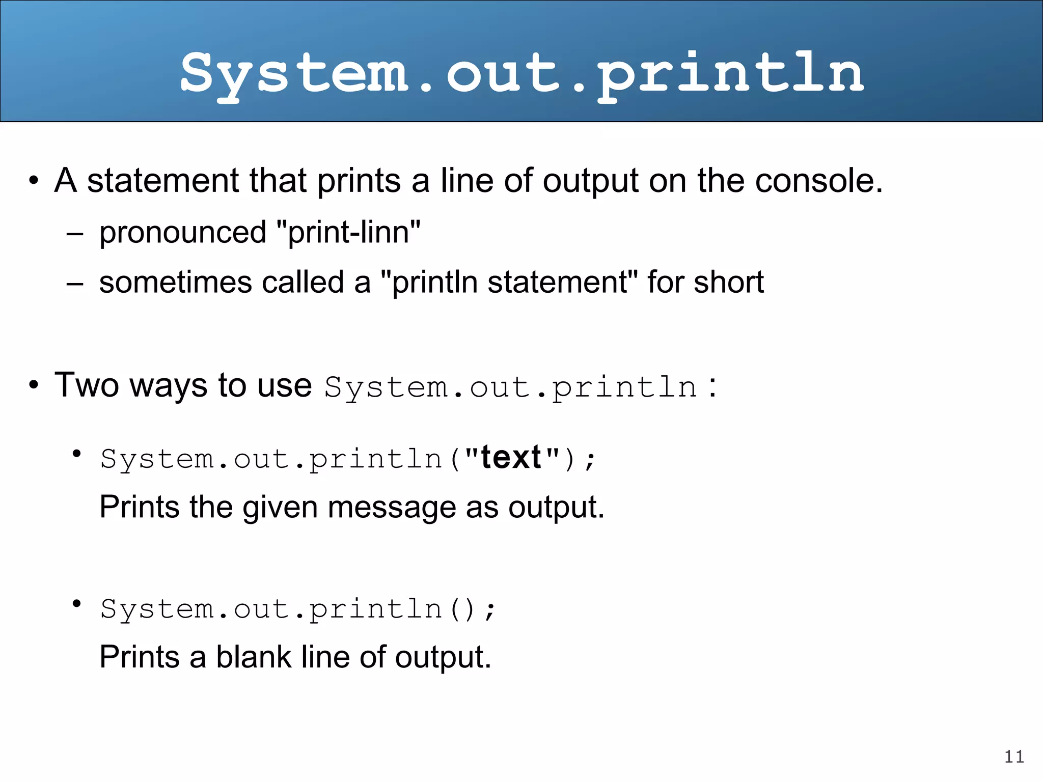 11 System.out.println • A statement that prints a line of output on the console. – pronounced "print-linn" – sometimes called a "println statement" for short • Two ways to use System.out.println : • System.out.println("text"); Prints the given message as output. • System.out.println(); Prints a blank line of output. 