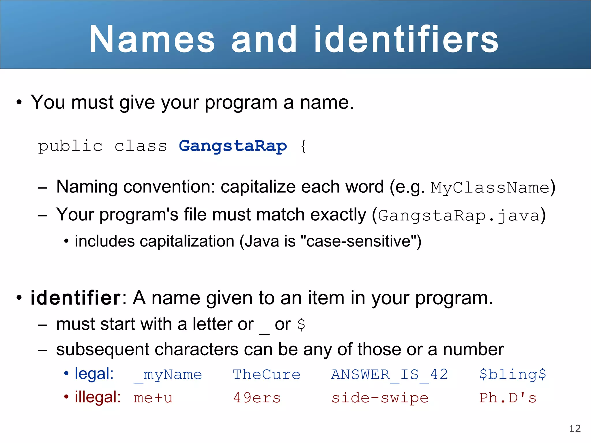 12 Names and identifiers • You must give your program a name. public class GangstaRap { – Naming convention: capitalize each word (e.g. MyClassName) – Your program's file must match exactly (GangstaRap.java) • includes capitalization (Java is "case-sensitive") • identifier: A name given to an item in your program. – must start with a letter or _ or $ – subsequent characters can be any of those or a number • legal: _myName TheCure ANSWER_IS_42 $bling$ • illegal: me+u 49ers side-swipe Ph.D's 