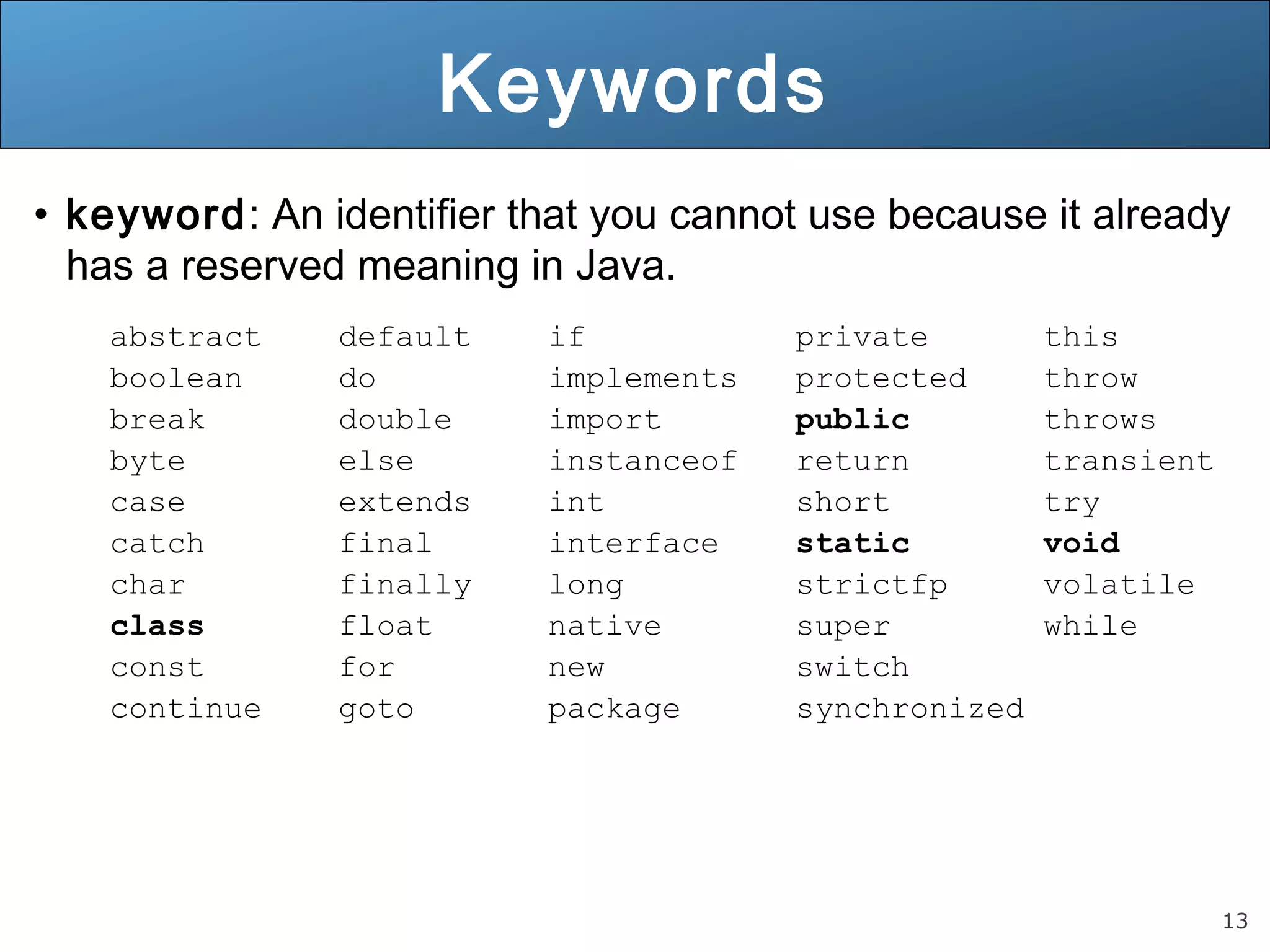 13 Keywords • keyword: An identifier that you cannot use because it already has a reserved meaning in Java. abstract default if private this boolean do implements protected throw break double import public throws byte else instanceof return transient case extends int short try catch final interface static void char finally long strictfp volatile class float native super while const for new switch continue goto package synchronized 