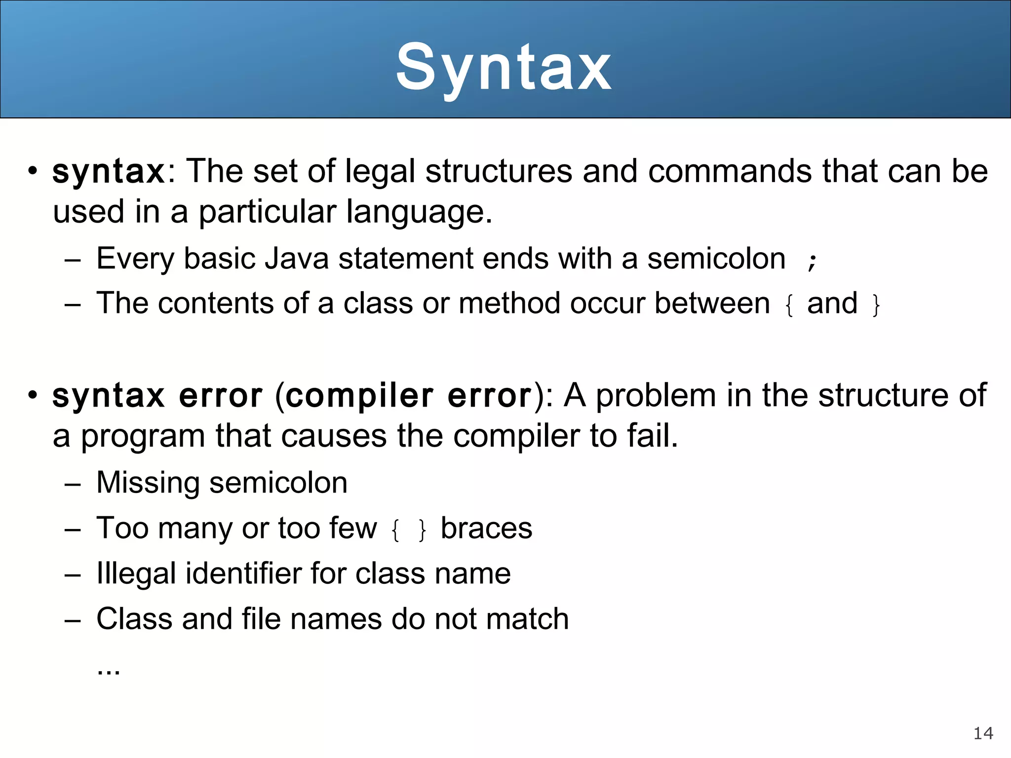 14 Syntax • syntax: The set of legal structures and commands that can be used in a particular language. – Every basic Java statement ends with a semicolon ; – The contents of a class or method occur between { and } • syntax error (compiler error): A problem in the structure of a program that causes the compiler to fail. – Missing semicolon – Too many or too few { } braces – Illegal identifier for class name – Class and file names do not match ... 