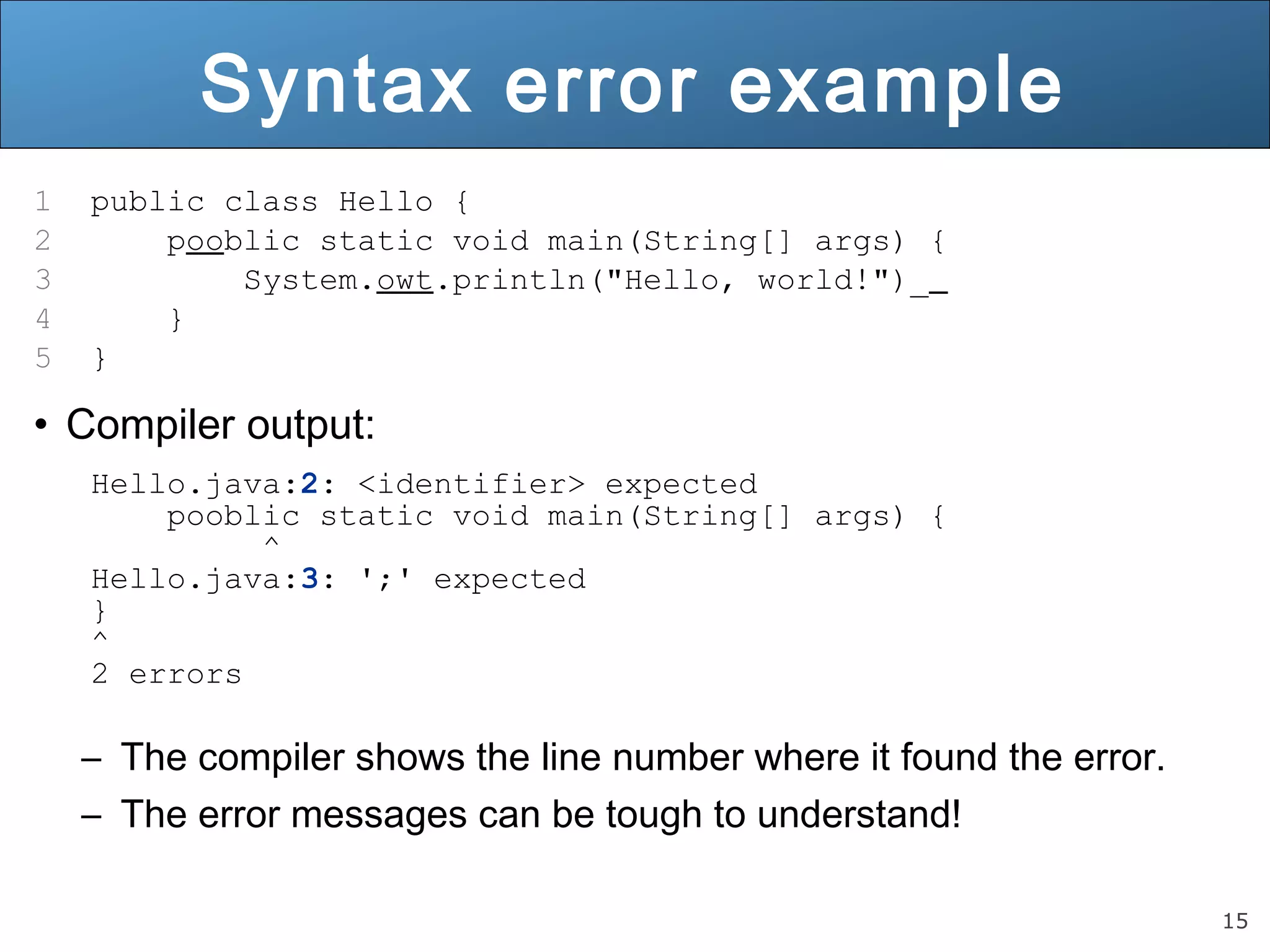 15 Syntax error example 1 public class Hello { 2 pooblic static void main(String[] args) { 3 System.owt.println("Hello, world!")_ 4 } 5 } • Compiler output: Hello.java:2: <identifier> expected pooblic static void main(String[] args) { ^ Hello.java:3: ';' expected } ^ 2 errors – The compiler shows the line number where it found the error. – The error messages can be tough to understand! 