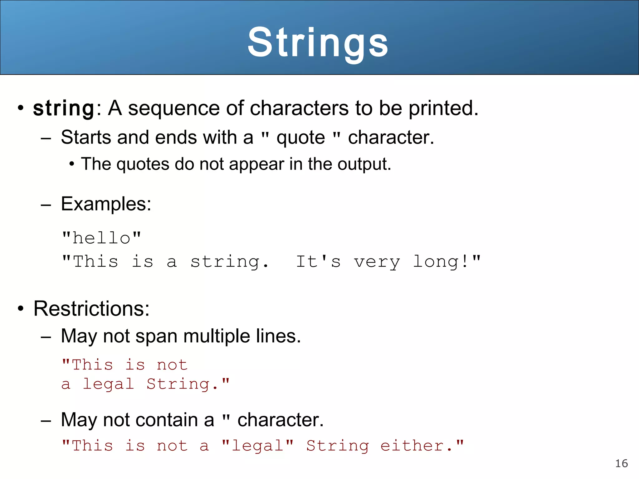 16 Strings • string: A sequence of characters to be printed. – Starts and ends with a " quote " character. • The quotes do not appear in the output. – Examples: "hello" "This is a string. It's very long!" • Restrictions: – May not span multiple lines. "This is not a legal String." – May not contain a " character. "This is not a "legal" String either." 
