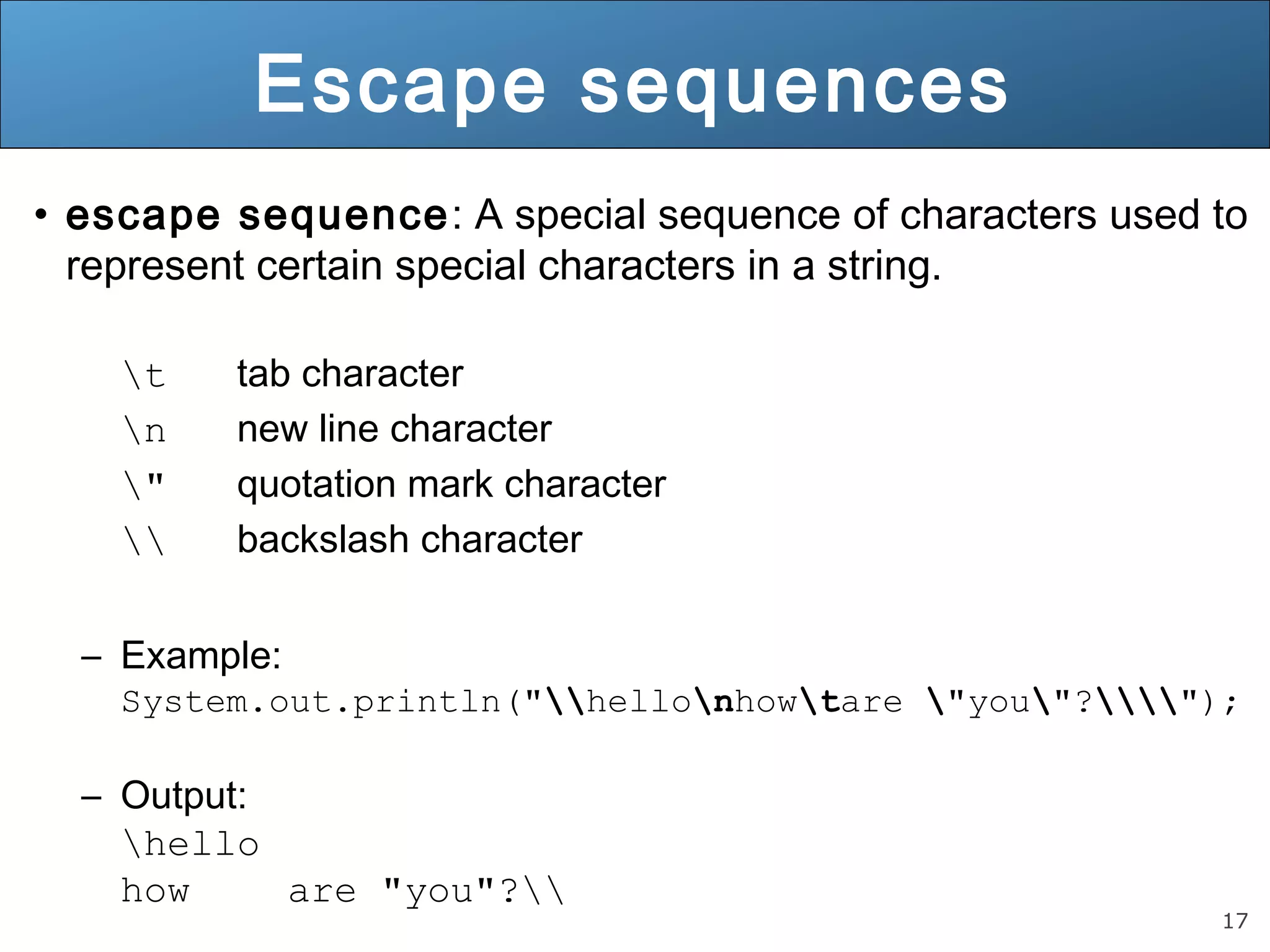 17 Escape sequences • escape sequence: A special sequence of characters used to represent certain special characters in a string. t tab character n new line character " quotation mark character backslash character – Example: System.out.println("hellonhowtare "you"?"); – Output: hello how are "you"? 