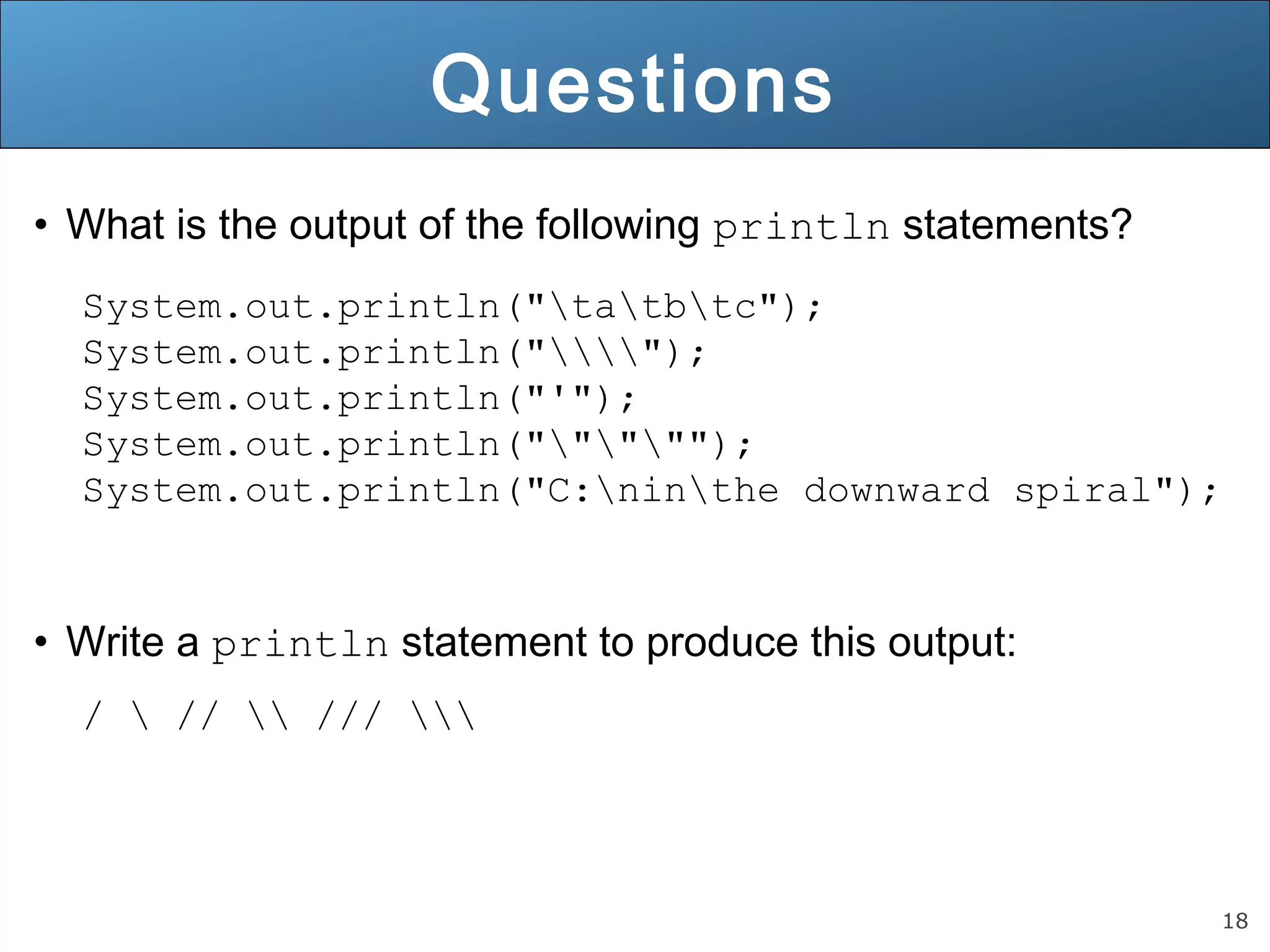 18 Questions • What is the output of the following println statements? System.out.println("tatbtc"); System.out.println(""); System.out.println("'"); System.out.println("""""); System.out.println("C:ninthe downward spiral"); • Write a println statement to produce this output: / // /// 