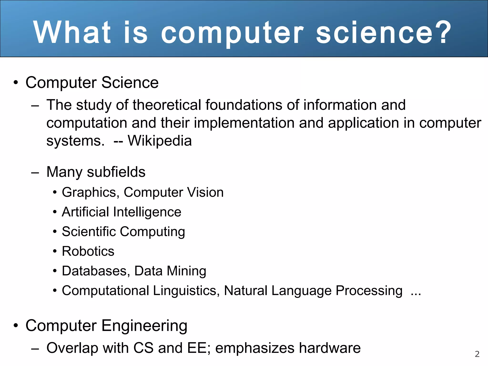 2 What is computer science? • Computer Science – The study of theoretical foundations of information and computation and their implementation and application in computer systems. -- Wikipedia – Many subfields • Graphics, Computer Vision • Artificial Intelligence • Scientific Computing • Robotics • Databases, Data Mining • Computational Linguistics, Natural Language Processing ... • Computer Engineering – Overlap with CS and EE; emphasizes hardware 