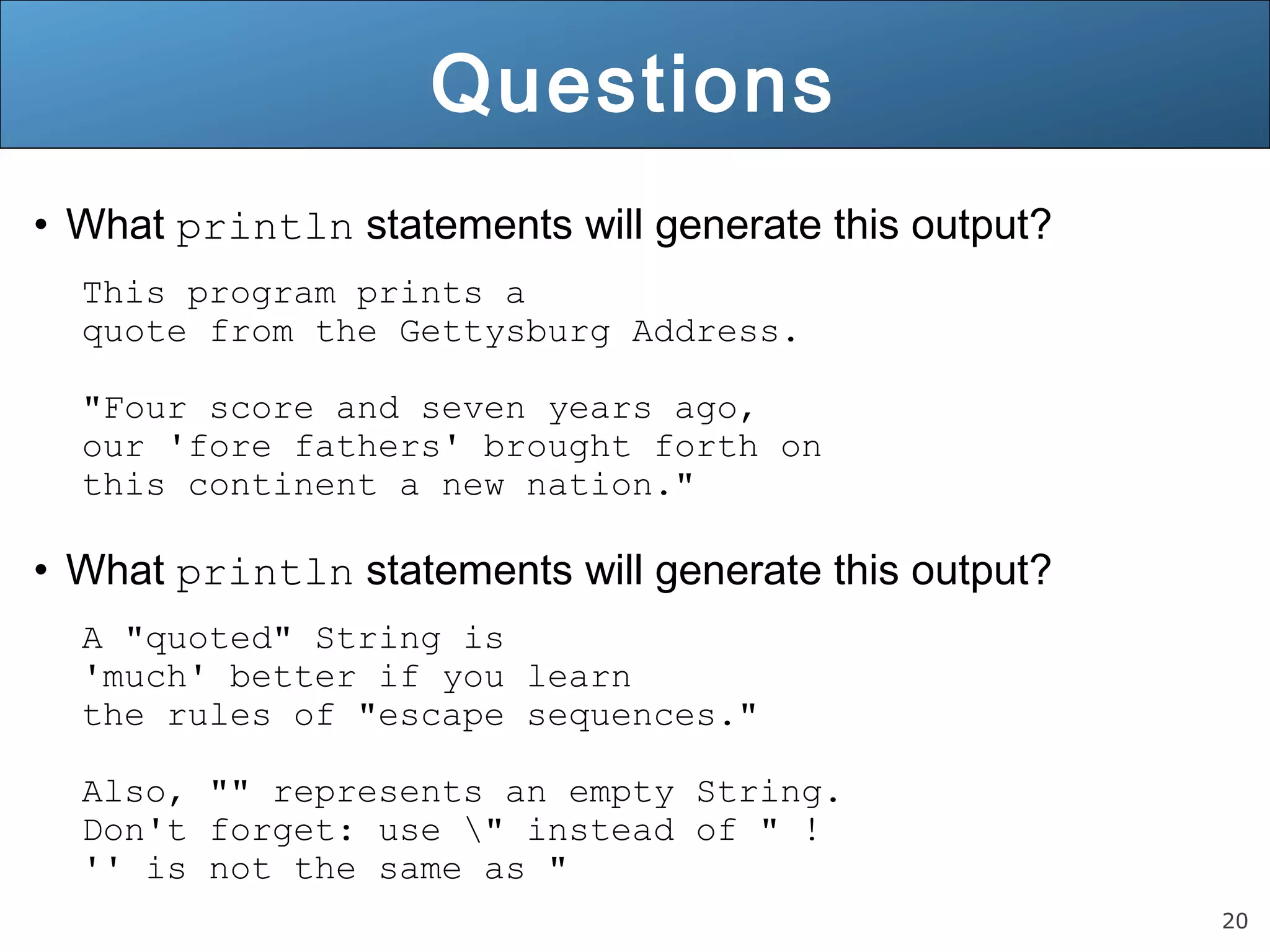 20 Questions • What println statements will generate this output? This program prints a quote from the Gettysburg Address. "Four score and seven years ago, our 'fore fathers' brought forth on this continent a new nation." • What println statements will generate this output? A "quoted" String is 'much' better if you learn the rules of "escape sequences." Also, "" represents an empty String. Don't forget: use " instead of " ! '' is not the same as " 