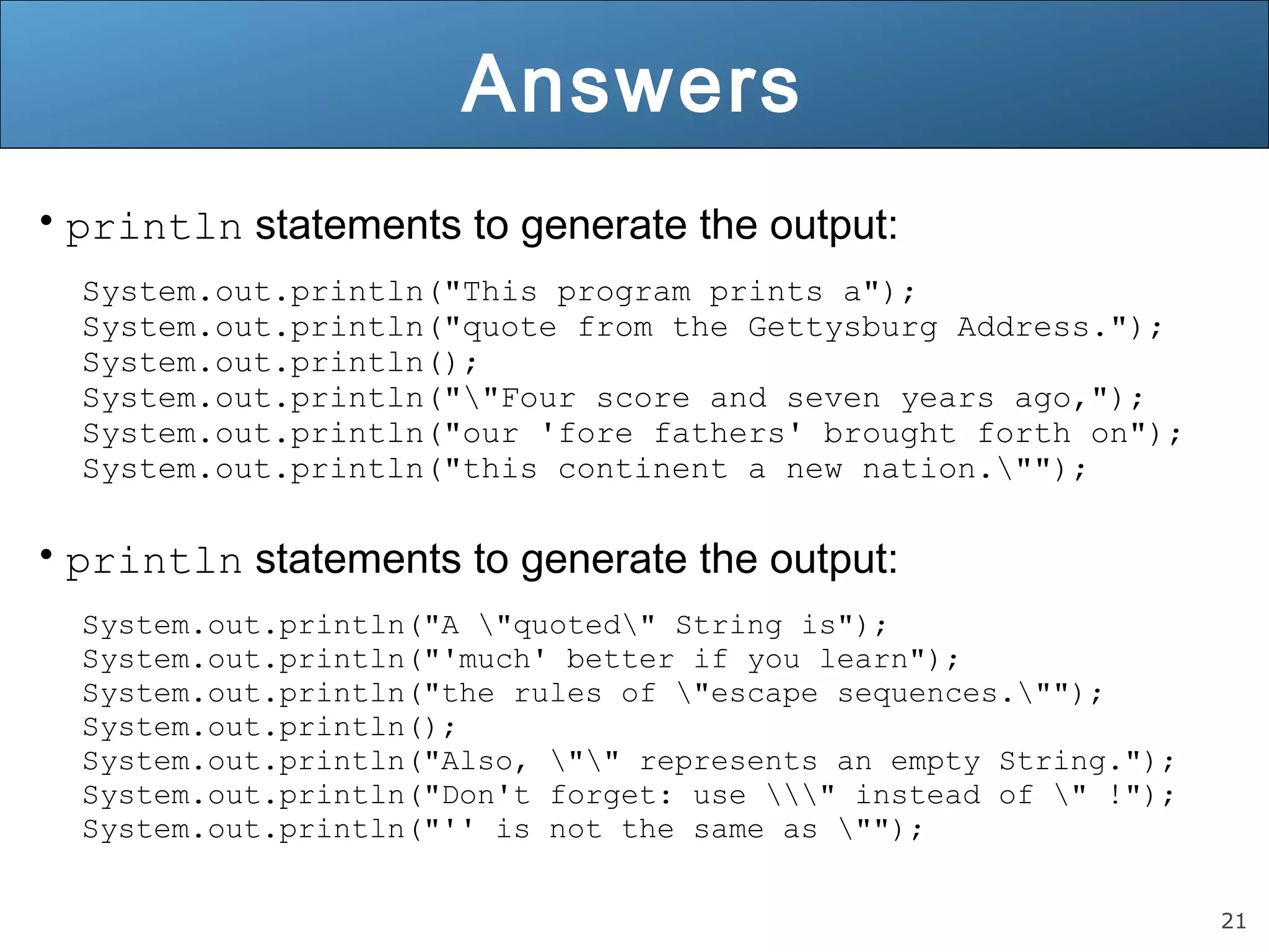 21 Answers • println statements to generate the output: System.out.println("This program prints a"); System.out.println("quote from the Gettysburg Address."); System.out.println(); System.out.println(""Four score and seven years ago,"); System.out.println("our 'fore fathers' brought forth on"); System.out.println("this continent a new nation.""); • println statements to generate the output: System.out.println("A "quoted" String is"); System.out.println("'much' better if you learn"); System.out.println("the rules of "escape sequences.""); System.out.println(); System.out.println("Also, "" represents an empty String."); System.out.println("Don't forget: use " instead of " !"); System.out.println("'' is not the same as ""); 