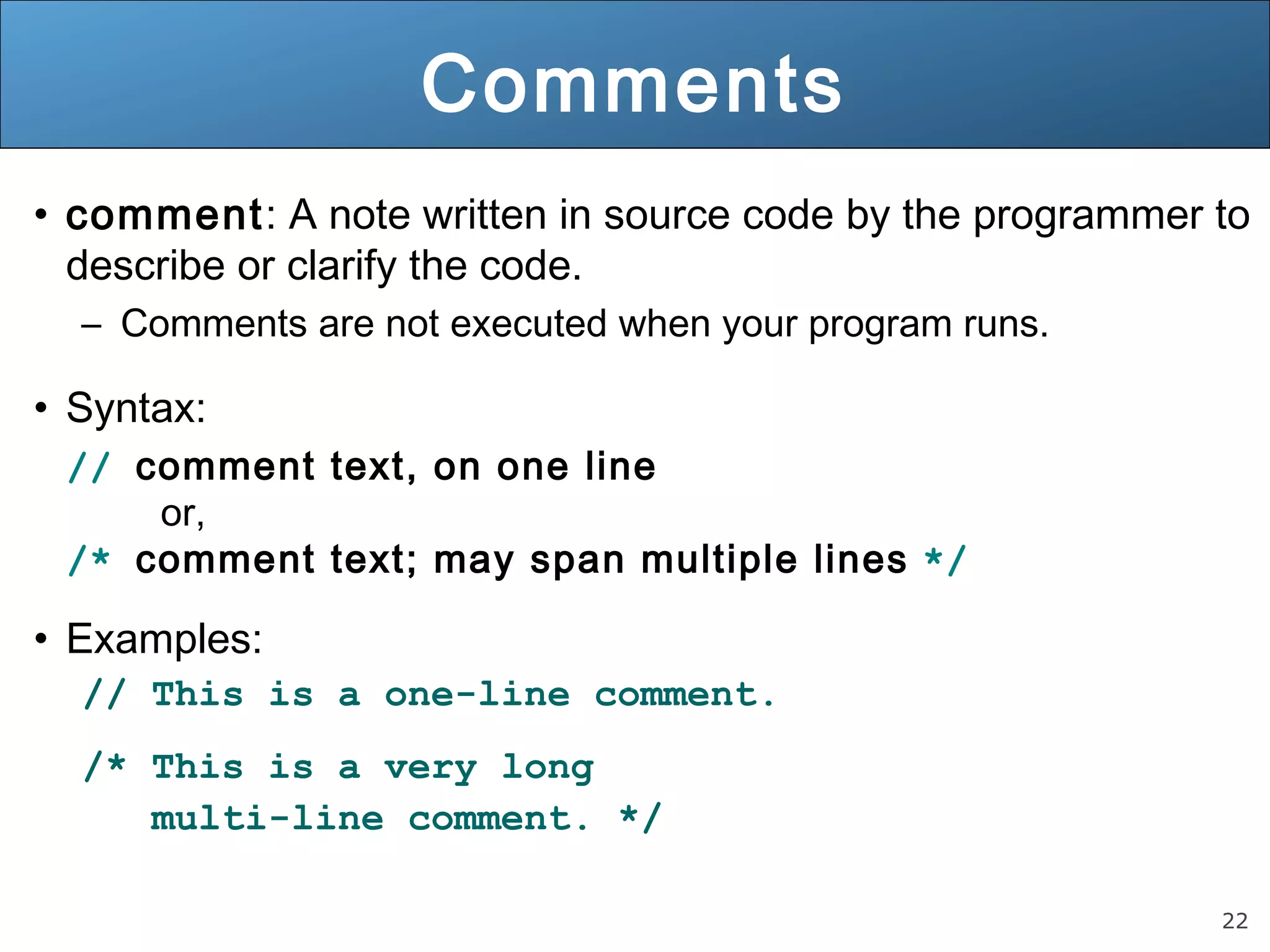 22 Comments • comment: A note written in source code by the programmer to describe or clarify the code. – Comments are not executed when your program runs. • Syntax: // comment text, on one line or, /* comment text; may span multiple lines */ • Examples: // This is a one-line comment. /* This is a very long multi-line comment. */ 