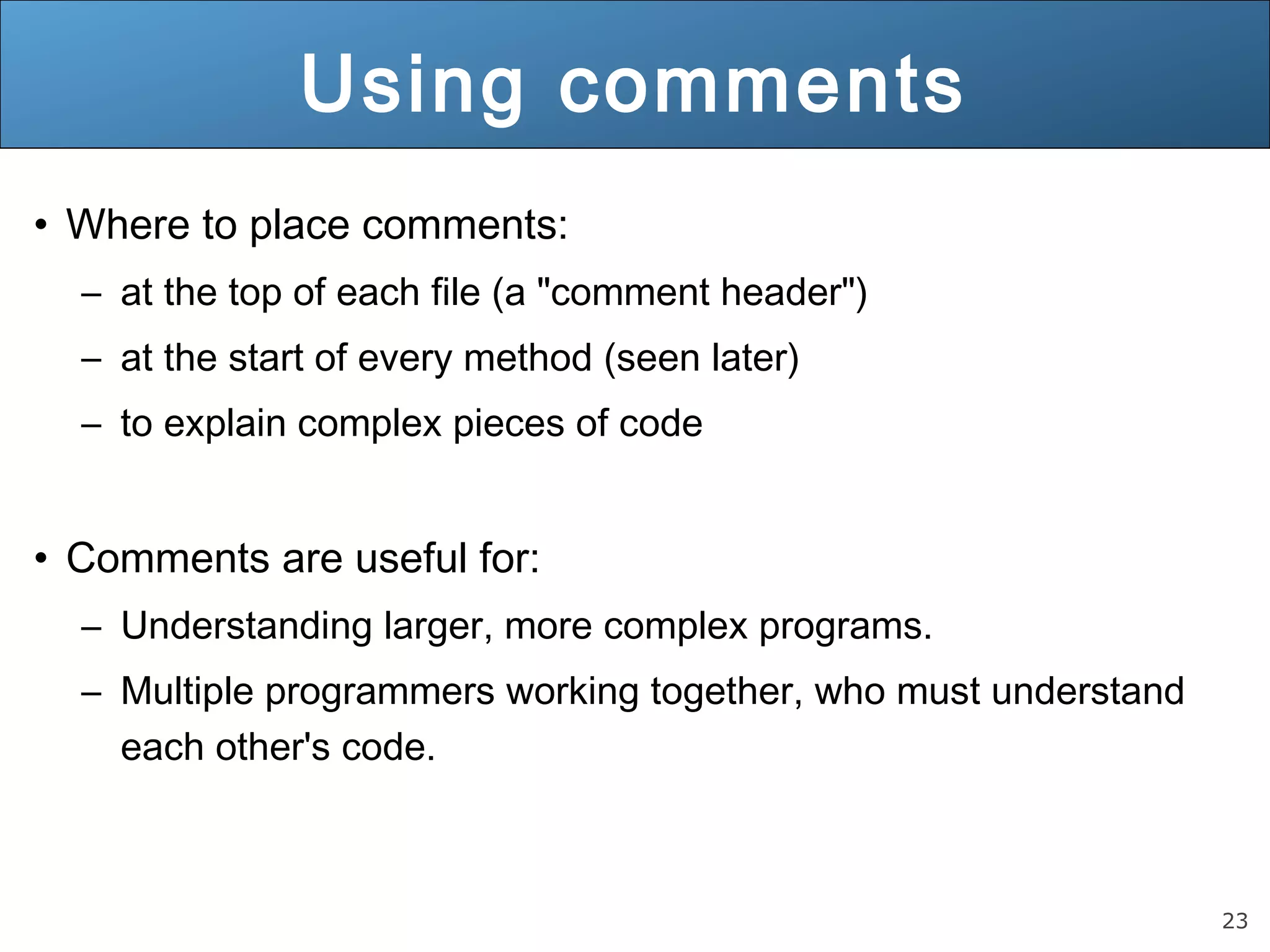 23 Using comments • Where to place comments: – at the top of each file (a "comment header") – at the start of every method (seen later) – to explain complex pieces of code • Comments are useful for: – Understanding larger, more complex programs. – Multiple programmers working together, who must understand each other's code. 