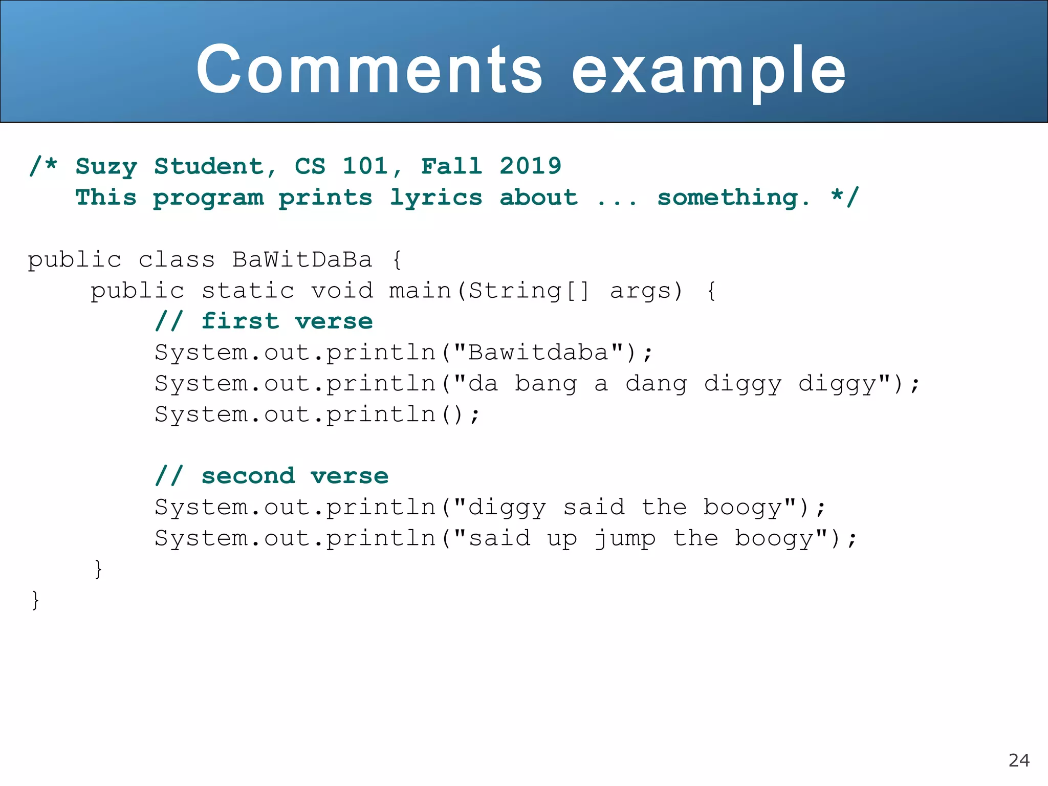 24 Comments example /* Suzy Student, CS 101, Fall 2019 This program prints lyrics about ... something. */ public class BaWitDaBa { public static void main(String[] args) { // first verse System.out.println("Bawitdaba"); System.out.println("da bang a dang diggy diggy"); System.out.println(); // second verse System.out.println("diggy said the boogy"); System.out.println("said up jump the boogy"); } } 