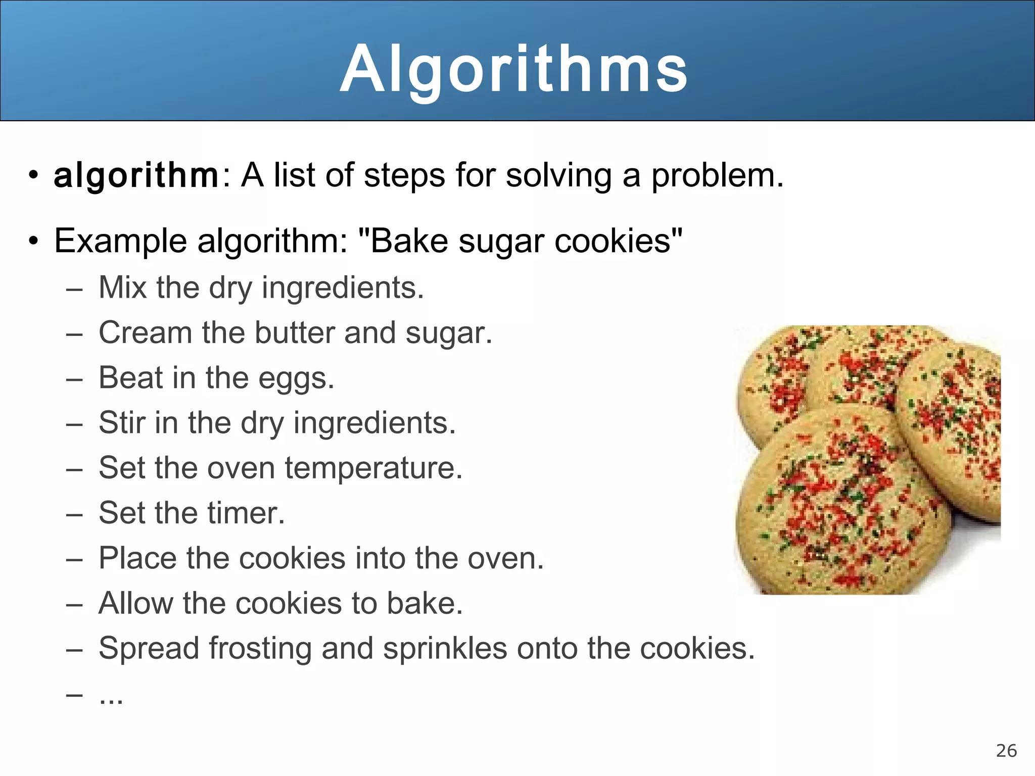 26 Algorithms • algorithm: A list of steps for solving a problem. • Example algorithm: "Bake sugar cookies" – Mix the dry ingredients. – Cream the butter and sugar. – Beat in the eggs. – Stir in the dry ingredients. – Set the oven temperature. – Set the timer. – Place the cookies into the oven. – Allow the cookies to bake. – Spread frosting and sprinkles onto the cookies. – ... 