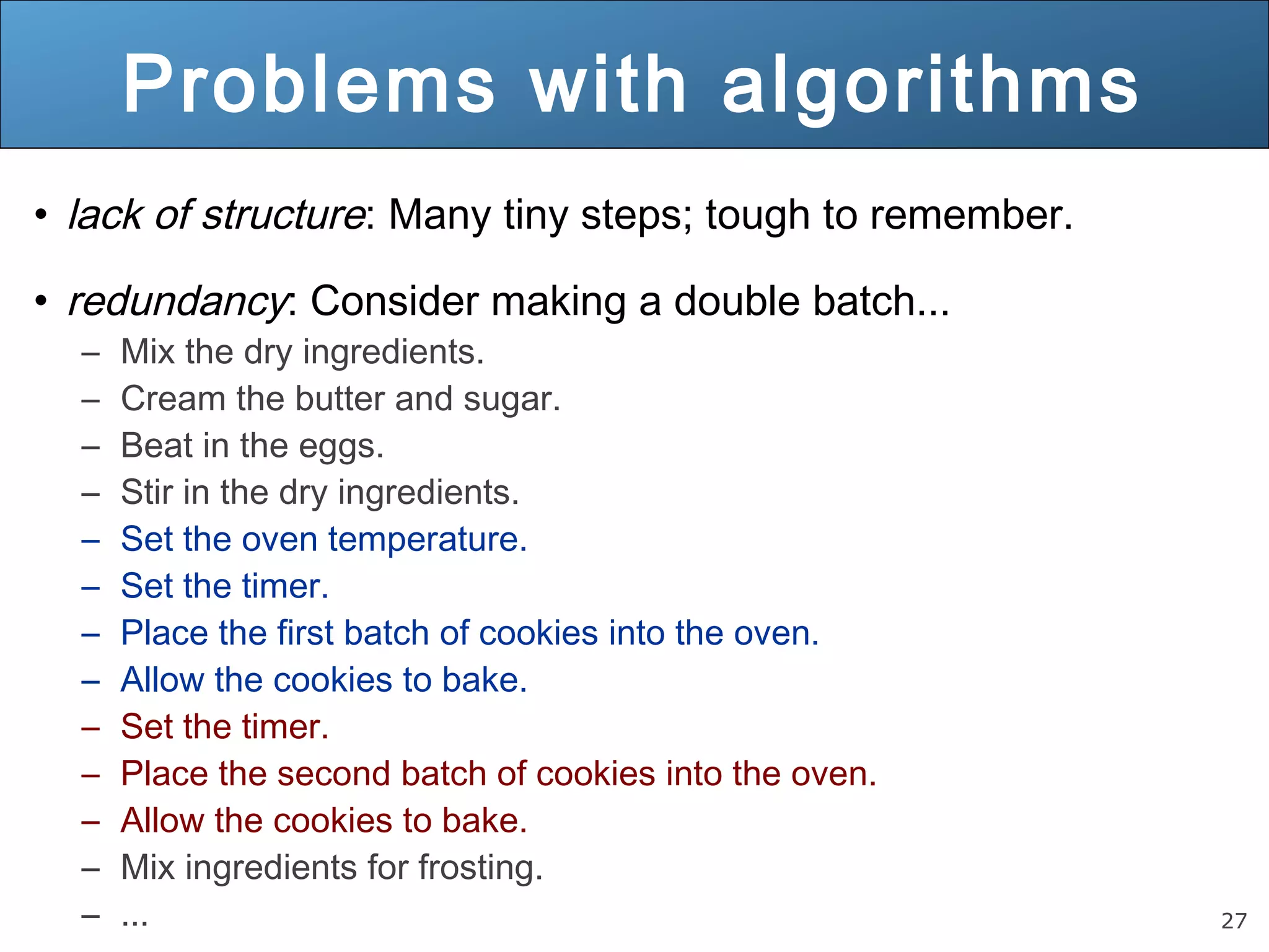 27 Problems with algorithms • lack of structure: Many tiny steps; tough to remember. • redundancy: Consider making a double batch... – Mix the dry ingredients. – Cream the butter and sugar. – Beat in the eggs. – Stir in the dry ingredients. – Set the oven temperature. – Set the timer. – Place the first batch of cookies into the oven. – Allow the cookies to bake. – Set the timer. – Place the second batch of cookies into the oven. – Allow the cookies to bake. – Mix ingredients for frosting. – ... 