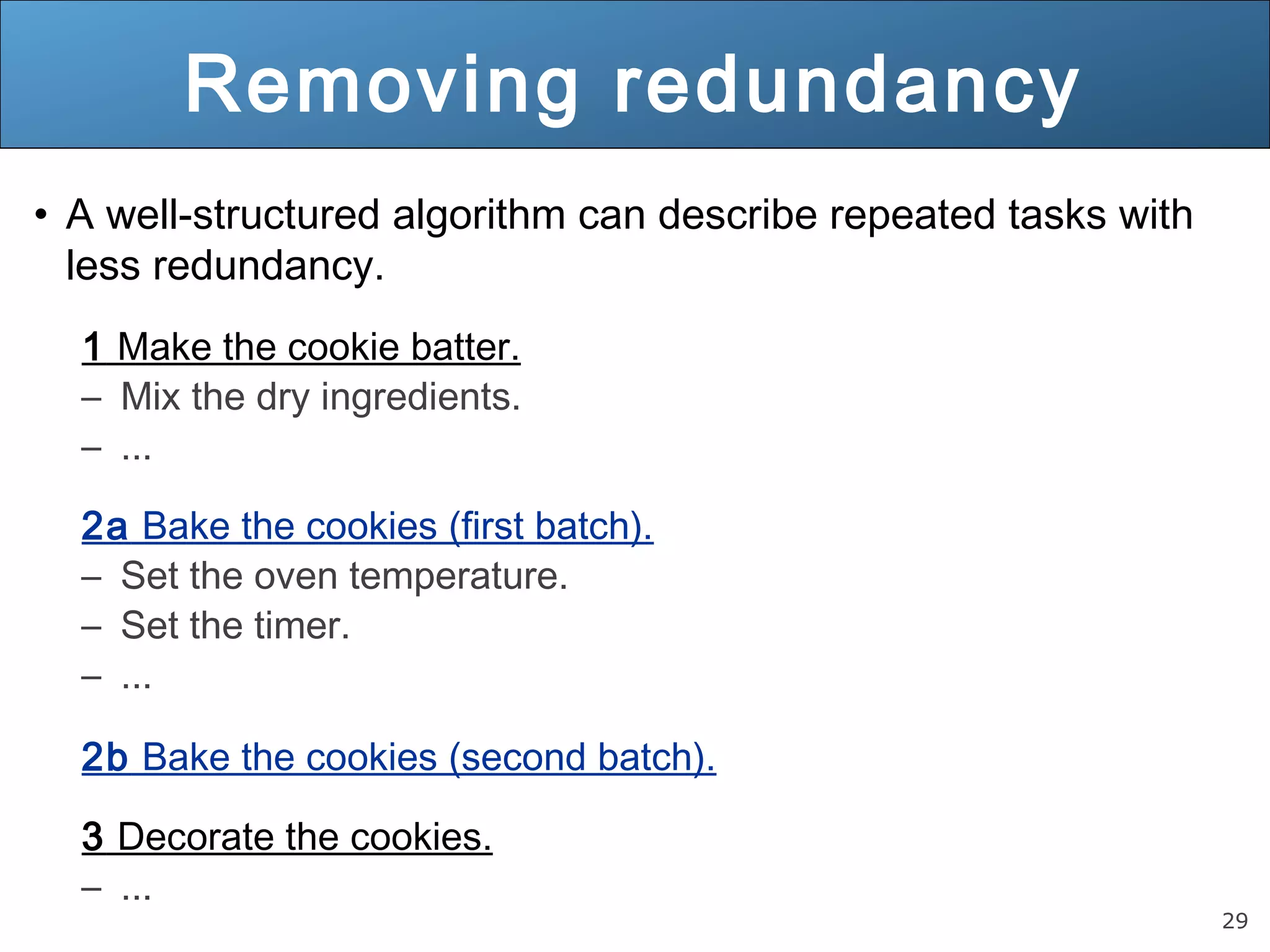 29 Removing redundancy • A well-structured algorithm can describe repeated tasks with less redundancy. 1 Make the cookie batter. – Mix the dry ingredients. – ... 2a Bake the cookies (first batch). – Set the oven temperature. – Set the timer. – ... 2b Bake the cookies (second batch). 3 Decorate the cookies. – ... 