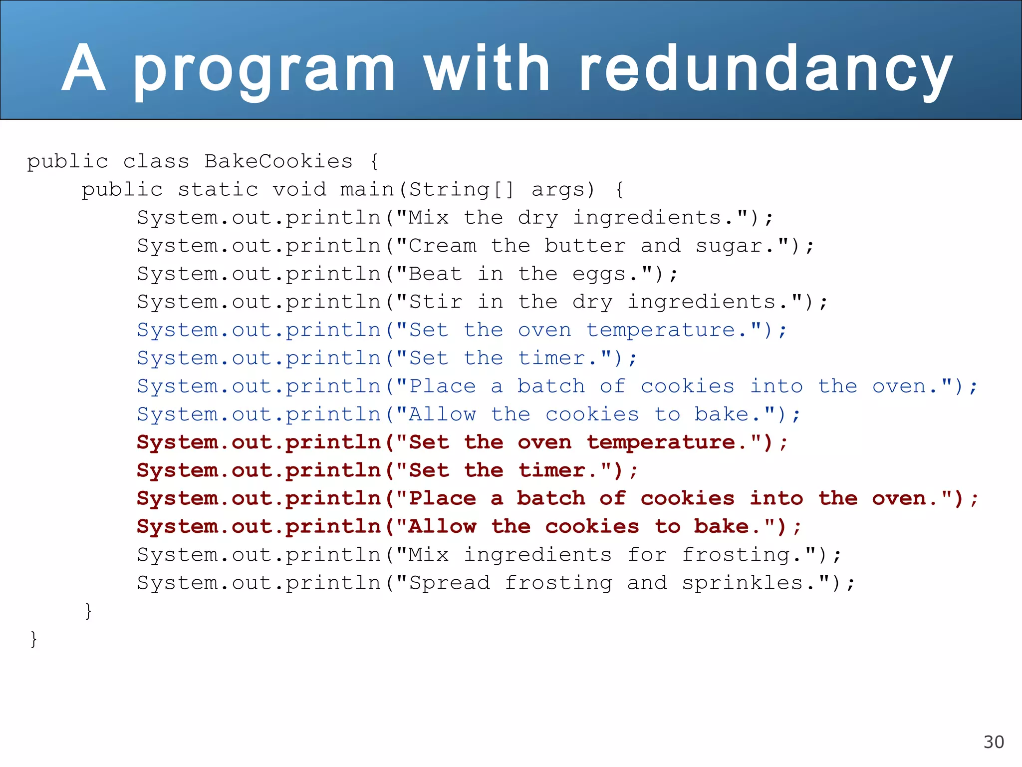 30 A program with redundancy public class BakeCookies { public static void main(String[] args) { System.out.println("Mix the dry ingredients."); System.out.println("Cream the butter and sugar."); System.out.println("Beat in the eggs."); System.out.println("Stir in the dry ingredients."); System.out.println("Set the oven temperature."); System.out.println("Set the timer."); System.out.println("Place a batch of cookies into the oven."); System.out.println("Allow the cookies to bake."); System.out.println("Set the oven temperature."); System.out.println("Set the timer."); System.out.println("Place a batch of cookies into the oven."); System.out.println("Allow the cookies to bake."); System.out.println("Mix ingredients for frosting."); System.out.println("Spread frosting and sprinkles."); } } 