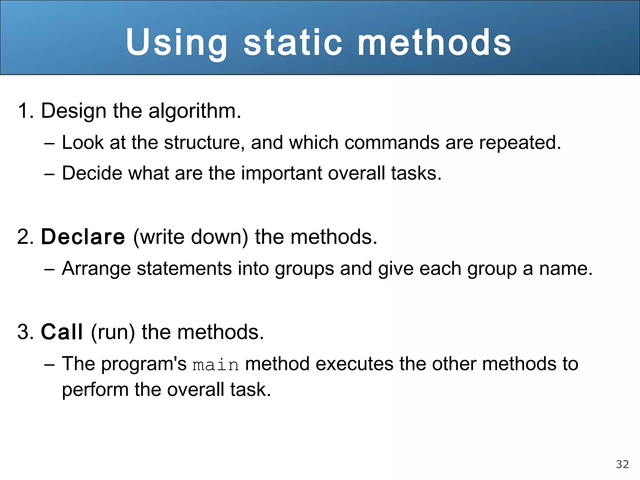 32 Using static methods 1. Design the algorithm. – Look at the structure, and which commands are repeated. – Decide what are the important overall tasks. 2. Declare (write down) the methods. – Arrange statements into groups and give each group a name. 3. Call (run) the methods. – The program's main method executes the other methods to perform the overall task. 