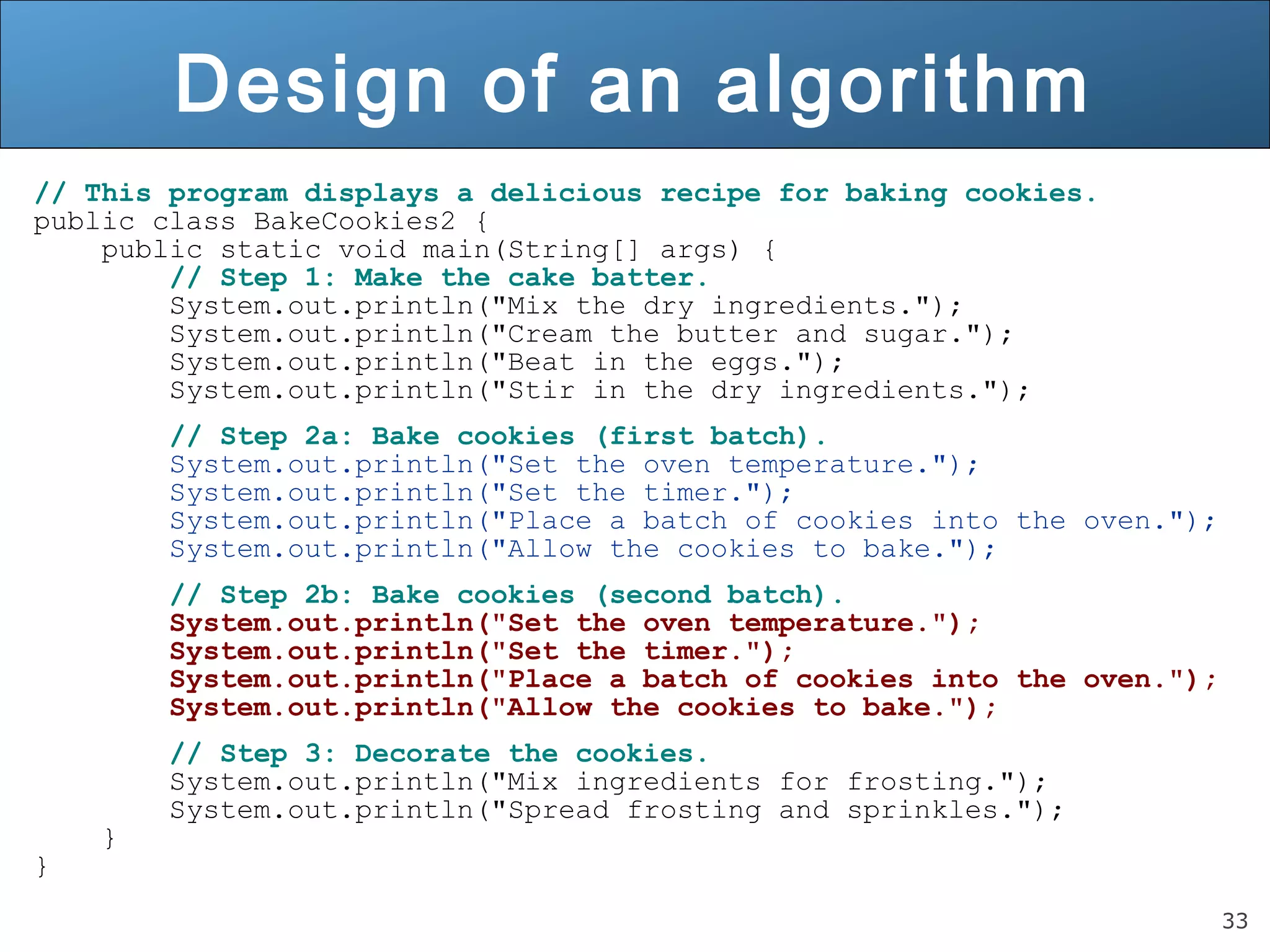 33 Design of an algorithm // This program displays a delicious recipe for baking cookies. public class BakeCookies2 { public static void main(String[] args) { // Step 1: Make the cake batter. System.out.println("Mix the dry ingredients."); System.out.println("Cream the butter and sugar."); System.out.println("Beat in the eggs."); System.out.println("Stir in the dry ingredients."); // Step 2a: Bake cookies (first batch). System.out.println("Set the oven temperature."); System.out.println("Set the timer."); System.out.println("Place a batch of cookies into the oven."); System.out.println("Allow the cookies to bake."); // Step 2b: Bake cookies (second batch). System.out.println("Set the oven temperature."); System.out.println("Set the timer."); System.out.println("Place a batch of cookies into the oven."); System.out.println("Allow the cookies to bake."); // Step 3: Decorate the cookies. System.out.println("Mix ingredients for frosting."); System.out.println("Spread frosting and sprinkles."); } } 
