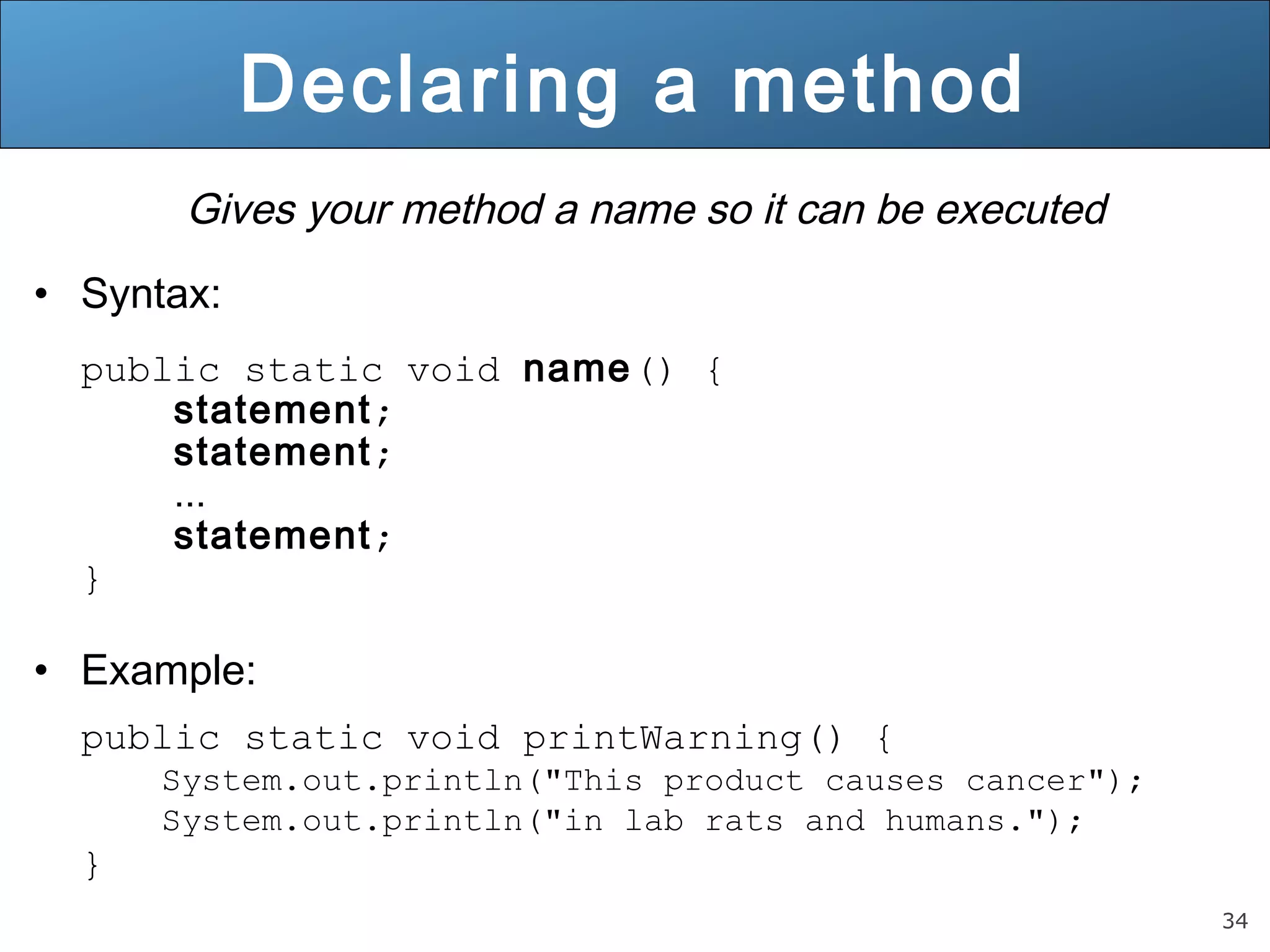34 Gives your method a name so it can be executed • Syntax: public static void name() { statement; statement; ... statement; } • Example: public static void printWarning() { System.out.println("This product causes cancer"); System.out.println("in lab rats and humans."); } Declaring a method 