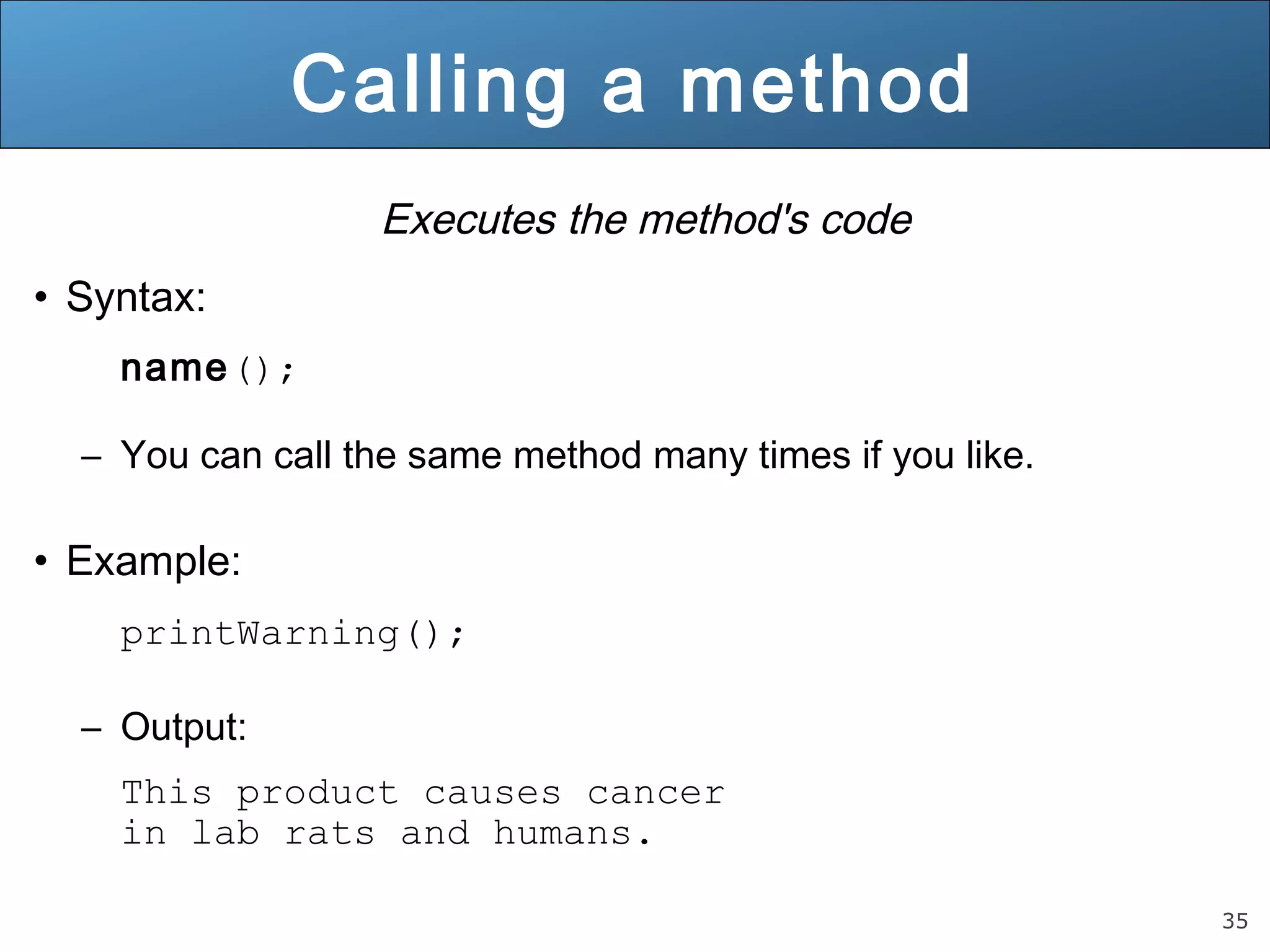 35 Calling a method Executes the method's code • Syntax: name(); – You can call the same method many times if you like. • Example: printWarning(); – Output: This product causes cancer in lab rats and humans. 
