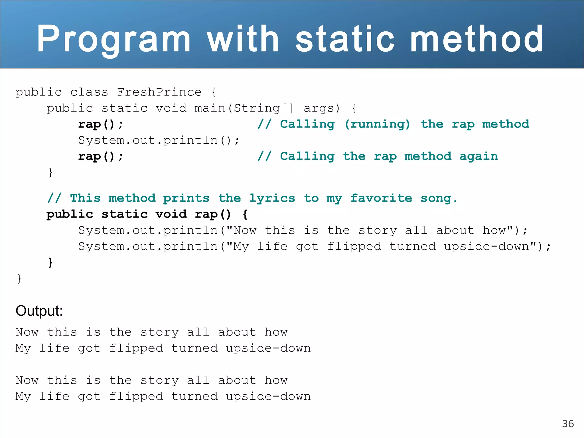 36 Program with static method public class FreshPrince { public static void main(String[] args) { rap(); // Calling (running) the rap method System.out.println(); rap(); // Calling the rap method again } // This method prints the lyrics to my favorite song. public static void rap() { System.out.println("Now this is the story all about how"); System.out.println("My life got flipped turned upside-down"); } } Output: Now this is the story all about how My life got flipped turned upside-down Now this is the story all about how My life got flipped turned upside-down 
