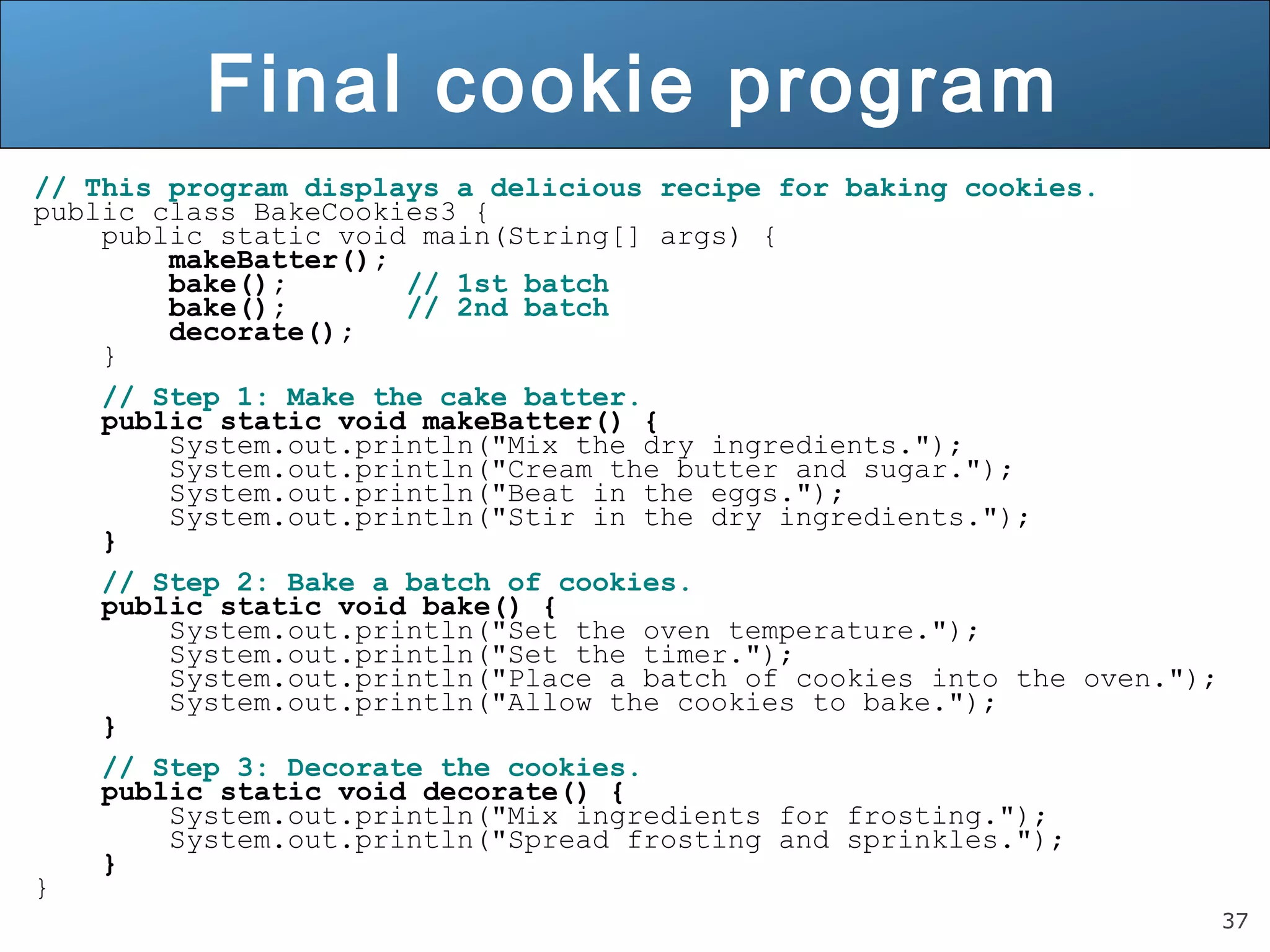 37 Final cookie program // This program displays a delicious recipe for baking cookies. public class BakeCookies3 { public static void main(String[] args) { makeBatter(); bake(); // 1st batch bake(); // 2nd batch decorate(); } // Step 1: Make the cake batter. public static void makeBatter() { System.out.println("Mix the dry ingredients."); System.out.println("Cream the butter and sugar."); System.out.println("Beat in the eggs."); System.out.println("Stir in the dry ingredients."); } // Step 2: Bake a batch of cookies. public static void bake() { System.out.println("Set the oven temperature."); System.out.println("Set the timer."); System.out.println("Place a batch of cookies into the oven."); System.out.println("Allow the cookies to bake."); } // Step 3: Decorate the cookies. public static void decorate() { System.out.println("Mix ingredients for frosting."); System.out.println("Spread frosting and sprinkles."); } } 