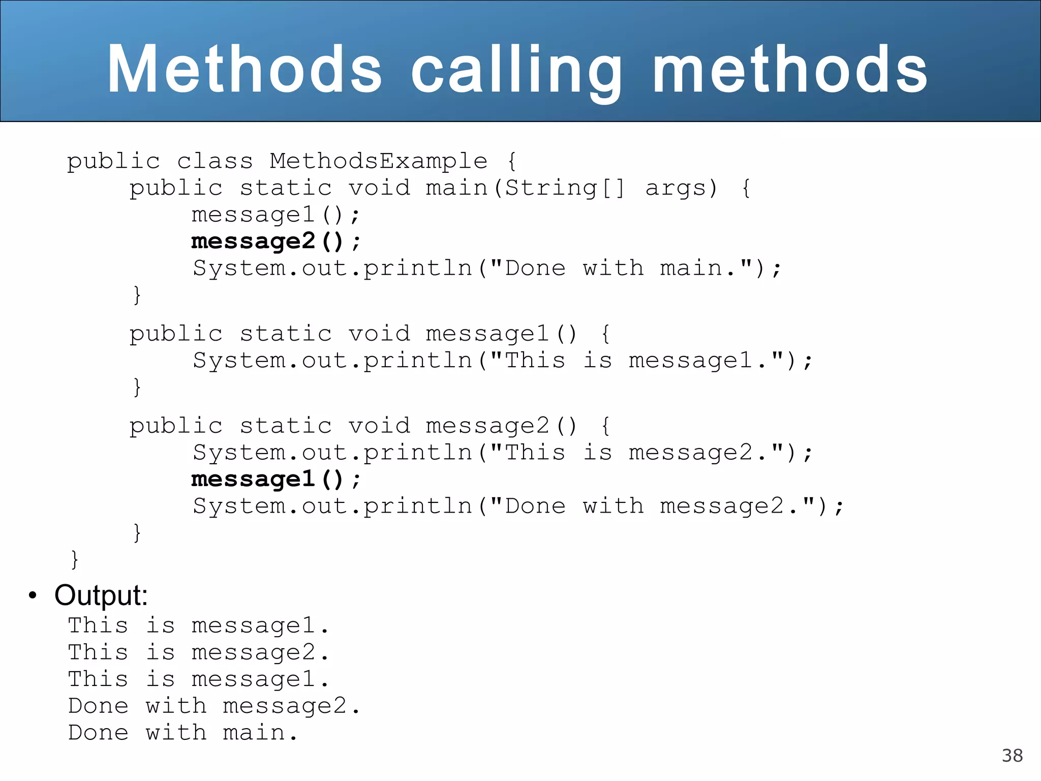 38 Methods calling methods public class MethodsExample { public static void main(String[] args) { message1(); message2(); System.out.println("Done with main."); } public static void message1() { System.out.println("This is message1."); } public static void message2() { System.out.println("This is message2."); message1(); System.out.println("Done with message2."); } } • Output: This is message1. This is message2. This is message1. Done with message2. Done with main. 