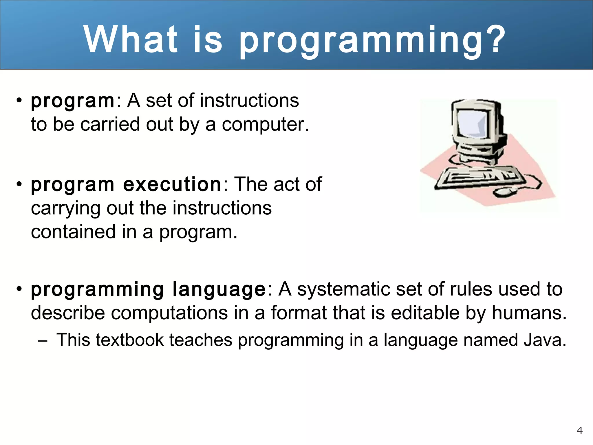 4 What is programming? • program: A set of instructions to be carried out by a computer. • program execution: The act of carrying out the instructions contained in a program. • programming language: A systematic set of rules used to describe computations in a format that is editable by humans. – This textbook teaches programming in a language named Java. 