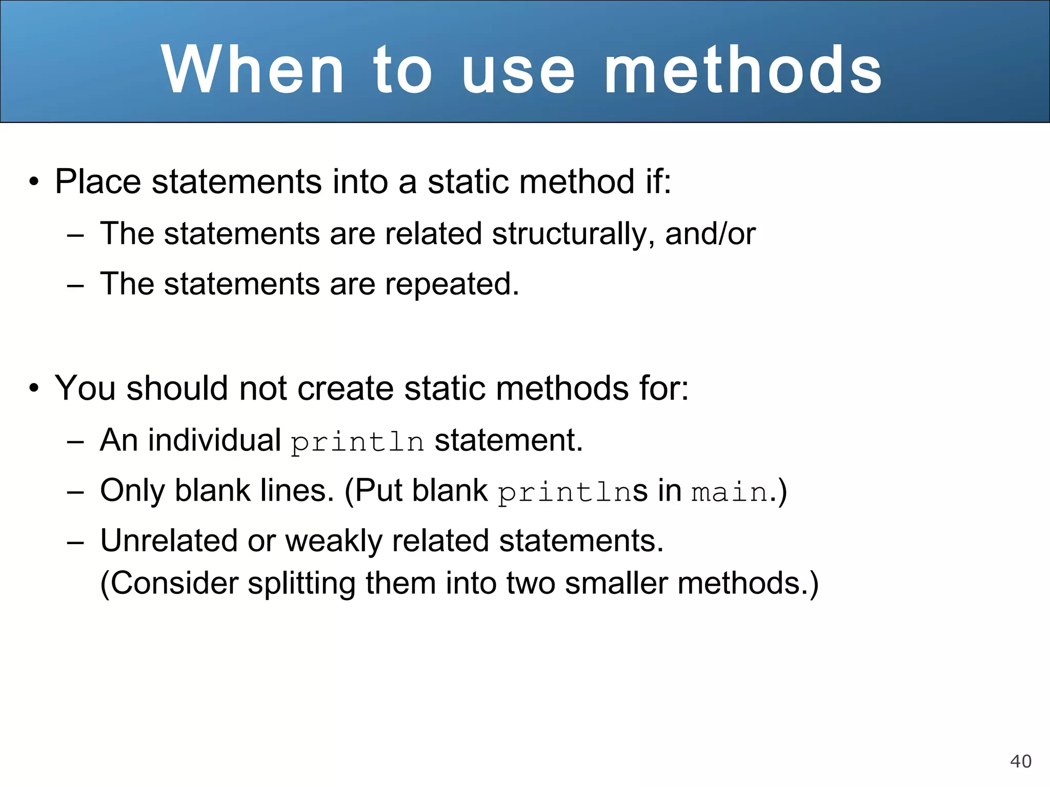 40 When to use methods • Place statements into a static method if: – The statements are related structurally, and/or – The statements are repeated. • You should not create static methods for: – An individual println statement. – Only blank lines. (Put blank printlns in main.) – Unrelated or weakly related statements. (Consider splitting them into two smaller methods.) 