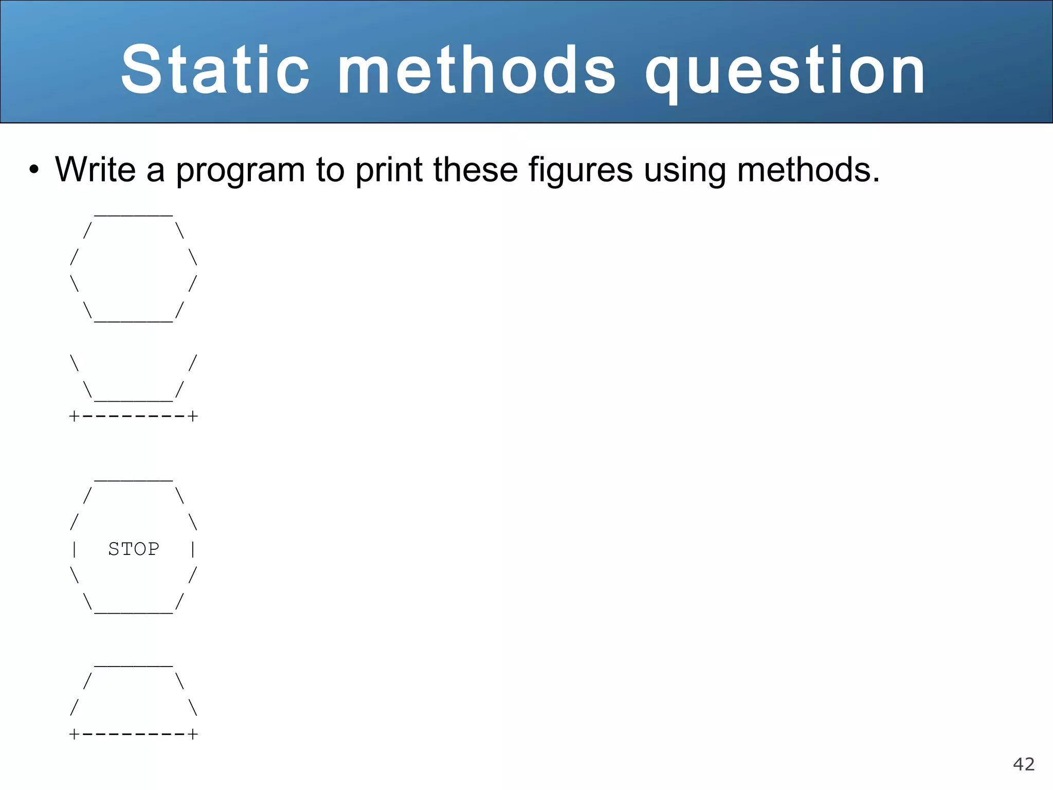 42 Static methods question • Write a program to print these figures using methods. ______ / / / ______/ / ______/ +--------+ ______ / / | STOP | / ______/ ______ / / +--------+ 