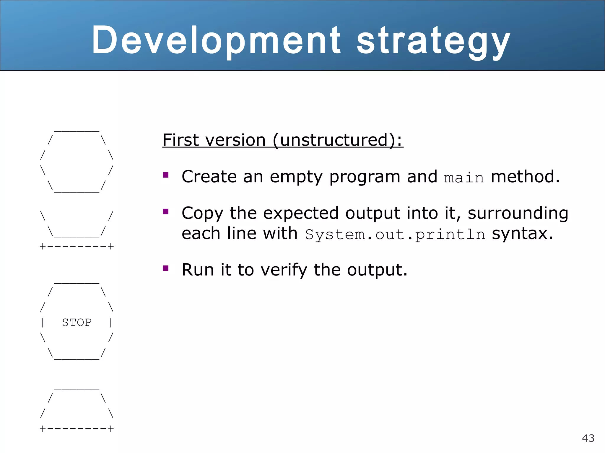43 Development strategy ______ / / / ______/ / ______/ +--------+ ______ / / | STOP | / ______/ ______ / / +--------+ First version (unstructured):  Create an empty program and main method.  Copy the expected output into it, surrounding each line with System.out.println syntax.  Run it to verify the output. 