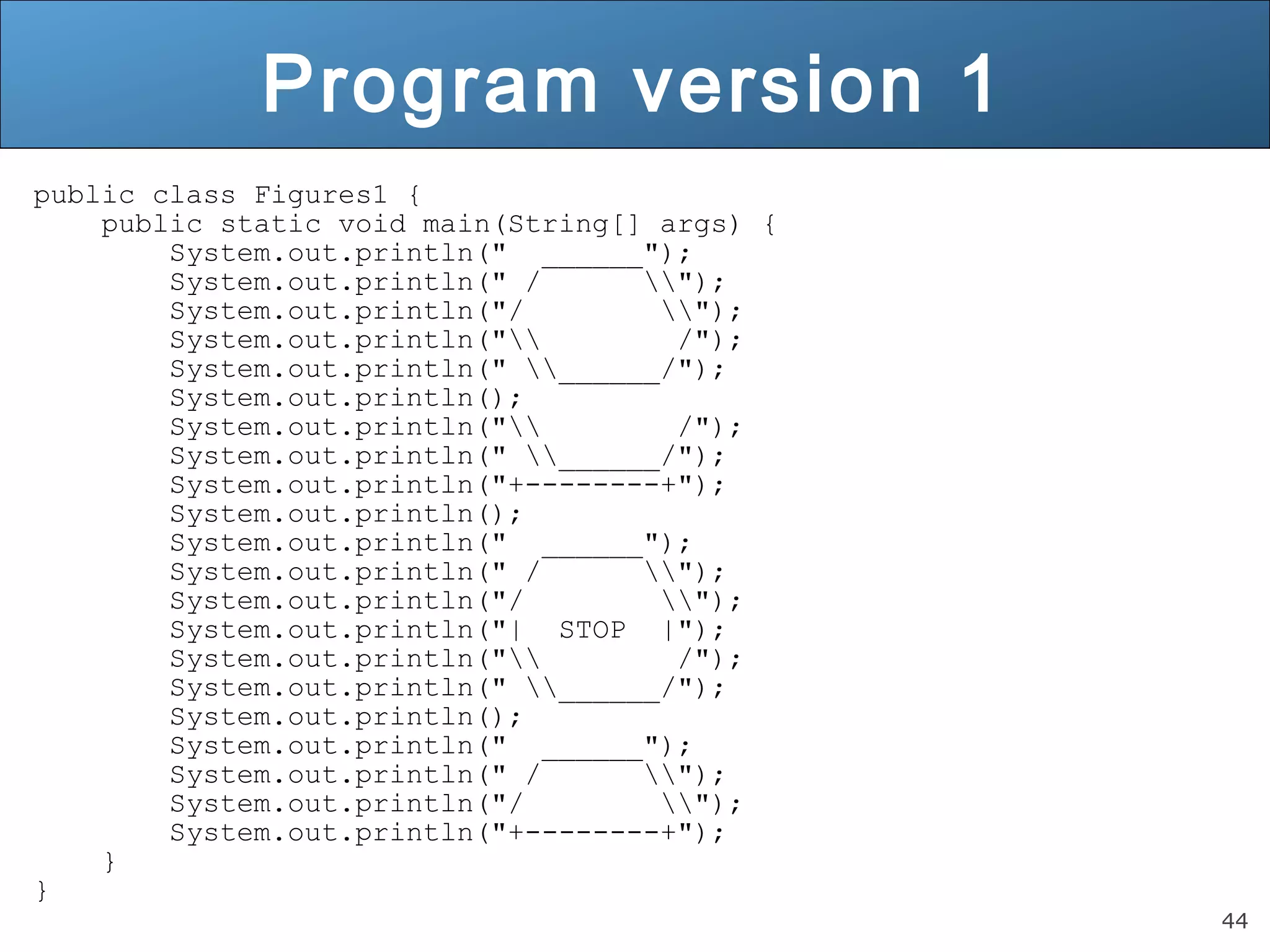 44 Program version 1 public class Figures1 { public static void main(String[] args) { System.out.println(" ______"); System.out.println(" / "); System.out.println("/ "); System.out.println(" /"); System.out.println(" ______/"); System.out.println(); System.out.println(" /"); System.out.println(" ______/"); System.out.println("+--------+"); System.out.println(); System.out.println(" ______"); System.out.println(" / "); System.out.println("/ "); System.out.println("| STOP |"); System.out.println(" /"); System.out.println(" ______/"); System.out.println(); System.out.println(" ______"); System.out.println(" / "); System.out.println("/ "); System.out.println("+--------+"); } } 