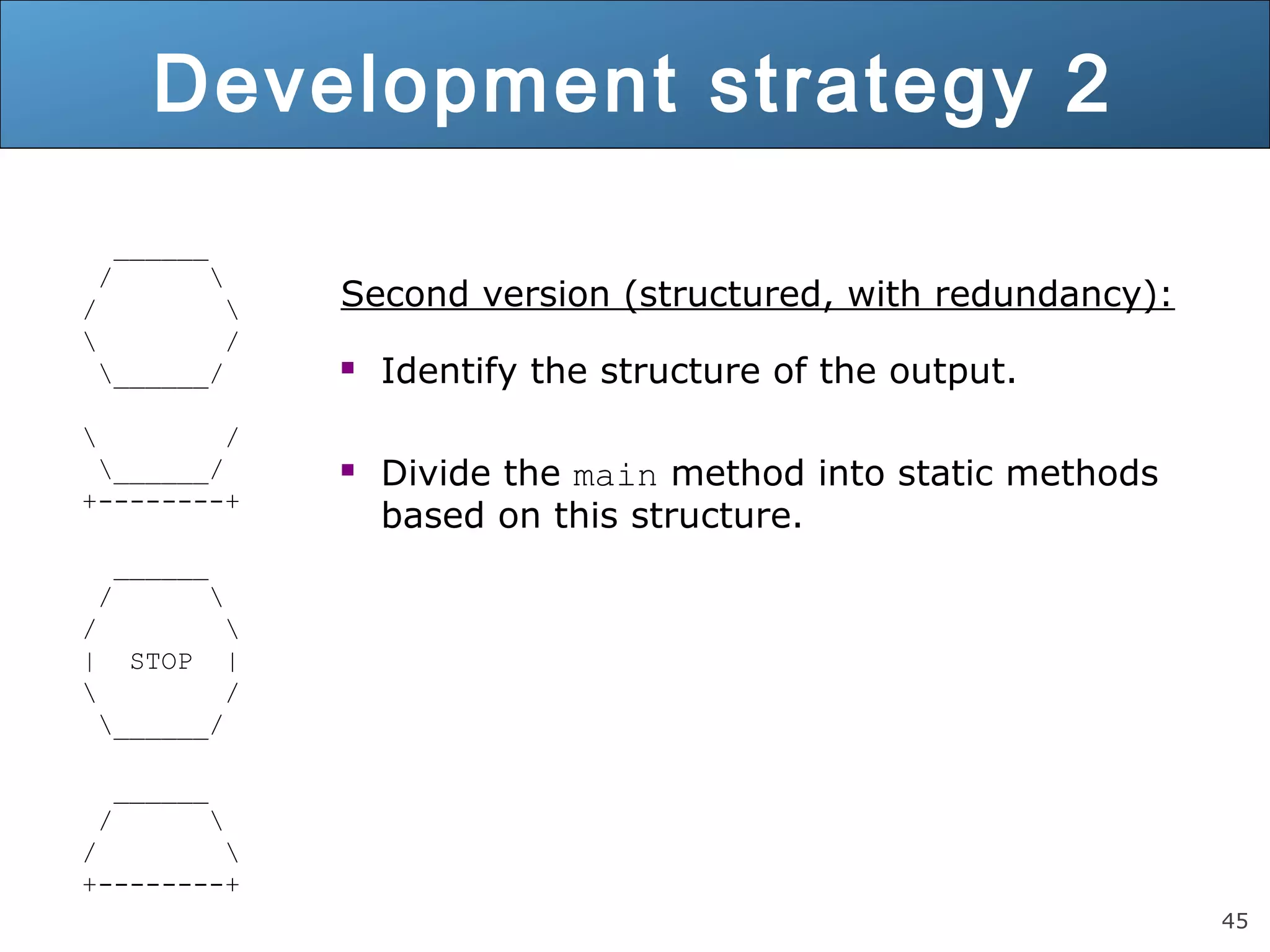 45 Development strategy 2 ______ / / / ______/ / ______/ +--------+ ______ / / | STOP | / ______/ ______ / / +--------+ Second version (structured, with redundancy):  Identify the structure of the output.  Divide the main method into static methods based on this structure. 