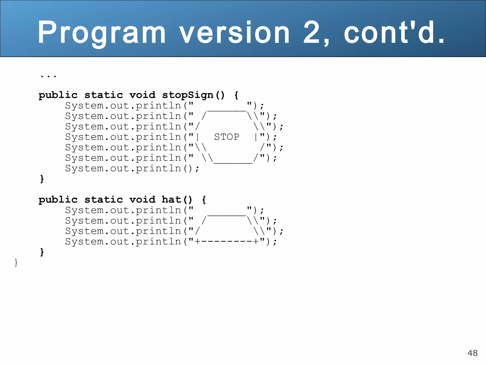 48 Program version 2, cont'd. ... public static void stopSign() { System.out.println(" ______"); System.out.println(" / "); System.out.println("/ "); System.out.println("| STOP |"); System.out.println(" /"); System.out.println(" ______/"); System.out.println(); } public static void hat() { System.out.println(" ______"); System.out.println(" / "); System.out.println("/ "); System.out.println("+--------+"); } } 